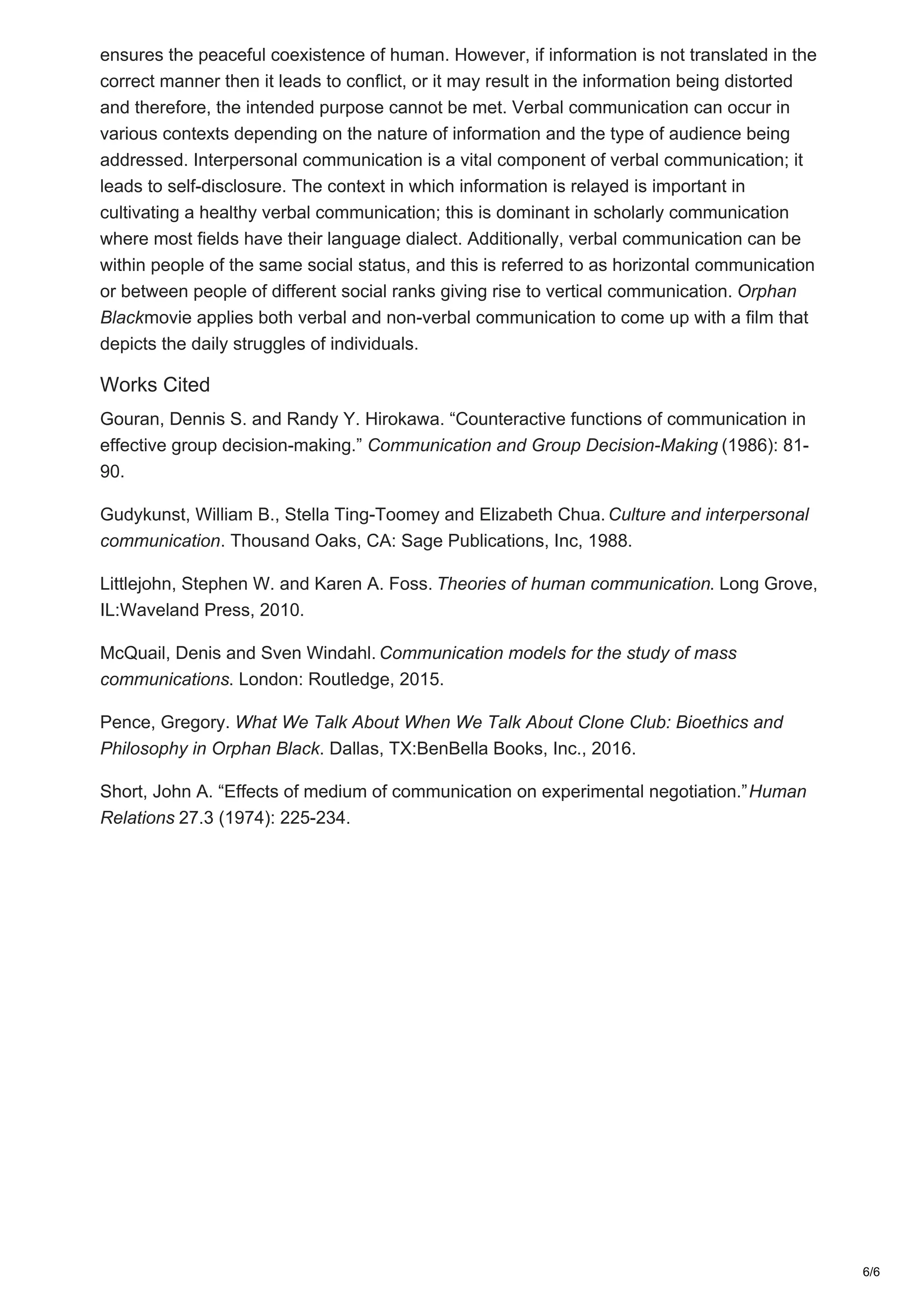 ensures the peaceful coexistence of human. However, if information is not translated in the
correct manner then it leads to conflict, or it may result in the information being distorted
and therefore, the intended purpose cannot be met. Verbal communication can occur in
various contexts depending on the nature of information and the type of audience being
addressed. Interpersonal communication is a vital component of verbal communication; it
leads to self-disclosure. The context in which information is relayed is important in
cultivating a healthy verbal communication; this is dominant in scholarly communication
where most fields have their language dialect. Additionally, verbal communication can be
within people of the same social status, and this is referred to as horizontal communication
or between people of different social ranks giving rise to vertical communication. Orphan
Blackmovie applies both verbal and non-verbal communication to come up with a film that
depicts the daily struggles of individuals.
Works Cited
Gouran, Dennis S. and Randy Y. Hirokawa. “Counteractive functions of communication in
effective group decision-making.” Communication and Group Decision-Making (1986): 81-
90.
Gudykunst, William B., Stella Ting-Toomey and Elizabeth Chua. Culture and interpersonal
communication. Thousand Oaks, CA: Sage Publications, Inc, 1988.
Littlejohn, Stephen W. and Karen A. Foss. Theories of human communication. Long Grove,
IL:Waveland Press, 2010.
McQuail, Denis and Sven Windahl. Communication models for the study of mass
communications. London: Routledge, 2015.
Pence, Gregory. What We Talk About When We Talk About Clone Club: Bioethics and
Philosophy in Orphan Black. Dallas, TX:BenBella Books, Inc., 2016.
Short, John A. “Effects of medium of communication on experimental negotiation.”Human
Relations 27.3 (1974): 225-234.
6/6
 
