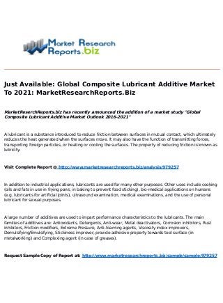 Just Available: Global Composite Lubricant Additive Market
To 2021
: MarketResearchReports.Biz
MarketReserchReports.biz has recently announced the addition of a market study "Global
Composite Lubricant Additive Market Outlook 201
6-2021
"
A lubricant is a substance introduced to reduce friction between surfaces in mutual contact, which ultimately
reduces the heat generated when the surfaces move. It may also have the function of transmitting forces,
transporting foreign particles, or heating or cooling the surfaces. The property of reducing friction is known as
lubricity.
Visit Complete Report @ http://www.marketresearchreports.biz/analysis/979257
In addition to industrial applications, lubricants are used for many other purposes. Other uses include cooking
(oils and fats in use in frying pans, in baking to prevent food sticking), bio-medical applications on humans
(e.g. lubricants for artificial joints), ultrasound examination, medical examinations, and the use of personal
lubricant for sexual purposes.
A large number of additives are used to impart performance characteristics to the lubricants. The main
families of additives are: Antioxidants, Detergents, Anti-wear, Metal deactivators, Corrosion inhibitors, Rust
inhibitors, Friction modifiers, Extreme Pressure, Anti-foaming agents, Viscosity index improvers,
Demulsifying/Emulsifying, Stickiness improver, provide adhesive property towards tool surface (in
metalworking) and Complexing agent (in case of greases).
Request Sample Copy of Report at: http://www.marketresearchreports.biz/sample/sample/979257
 