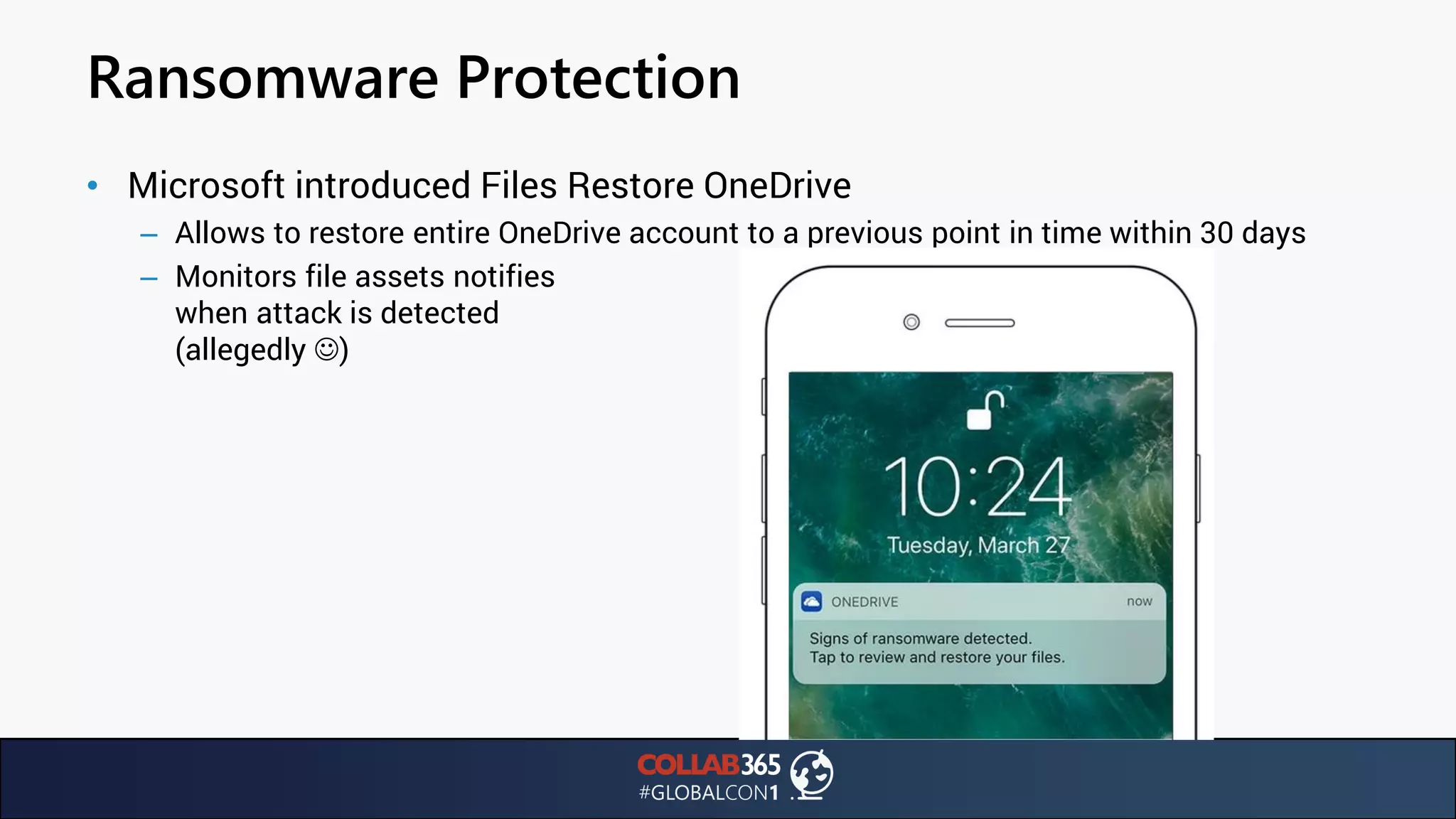 Ransomware Protection
• Microsoft introduced Files Restore OneDrive
– Allows to restore entire OneDrive account to a previous point in time within 30 days
– Monitors file assets notifies
when attack is detected
(allegedly ☺)
 