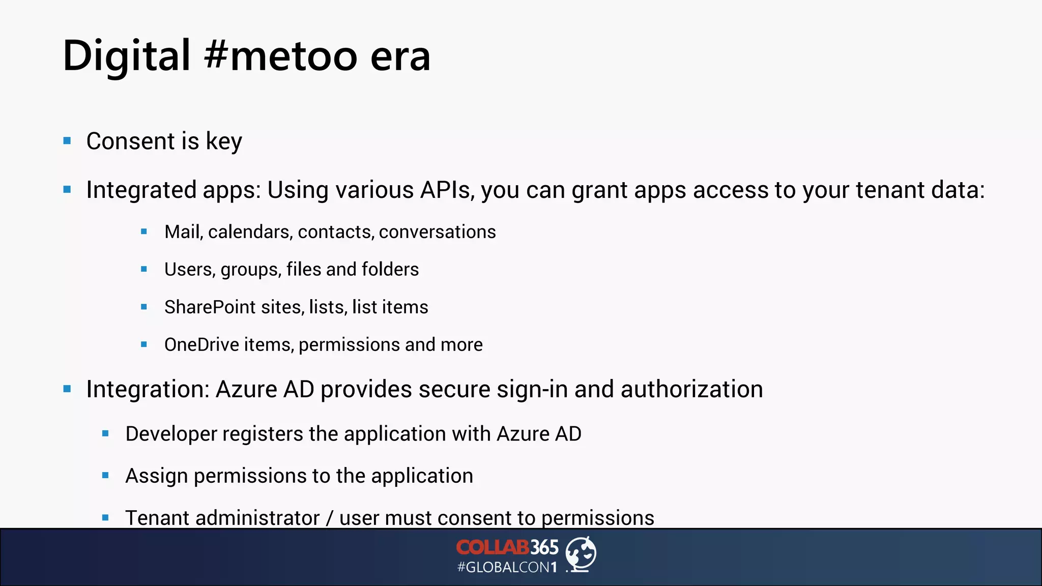 Digital #metoo era
▪ Consent is key
▪ Integrated apps: Using various APIs, you can grant apps access to your tenant data:
▪ Mail, calendars, contacts, conversations
▪ Users, groups, files and folders
▪ SharePoint sites, lists, list items
▪ OneDrive items, permissions and more
▪ Integration: Azure AD provides secure sign-in and authorization
▪ Developer registers the application with Azure AD
▪ Assign permissions to the application
▪ Tenant administrator / user must consent to permissions
 