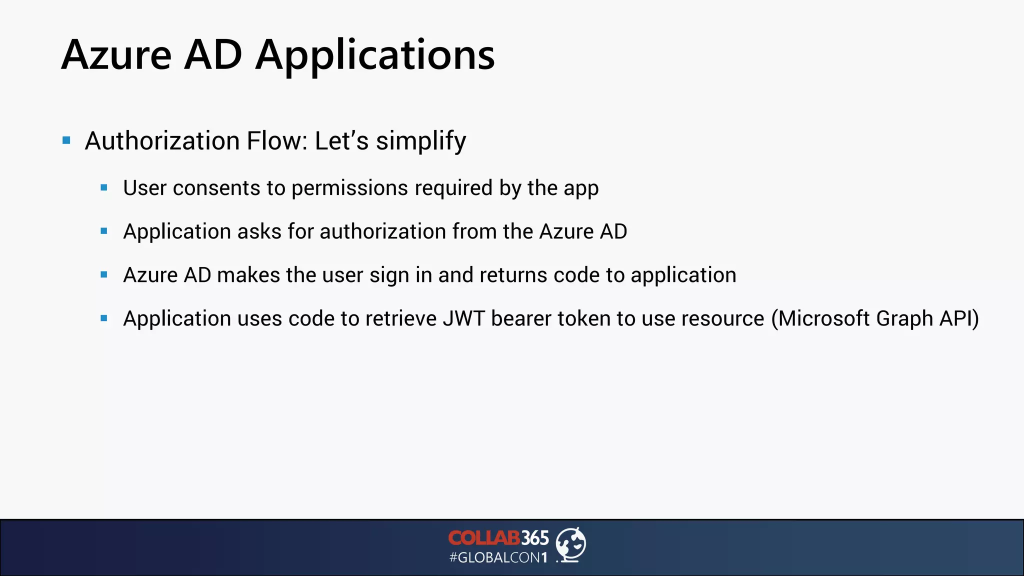 Azure AD Applications
▪ Authorization Flow: Let’s simplify
▪ User consents to permissions required by the app
▪ Application asks for authorization from the Azure AD
▪ Azure AD makes the user sign in and returns code to application
▪ Application uses code to retrieve JWT bearer token to use resource (Microsoft Graph API)
 
