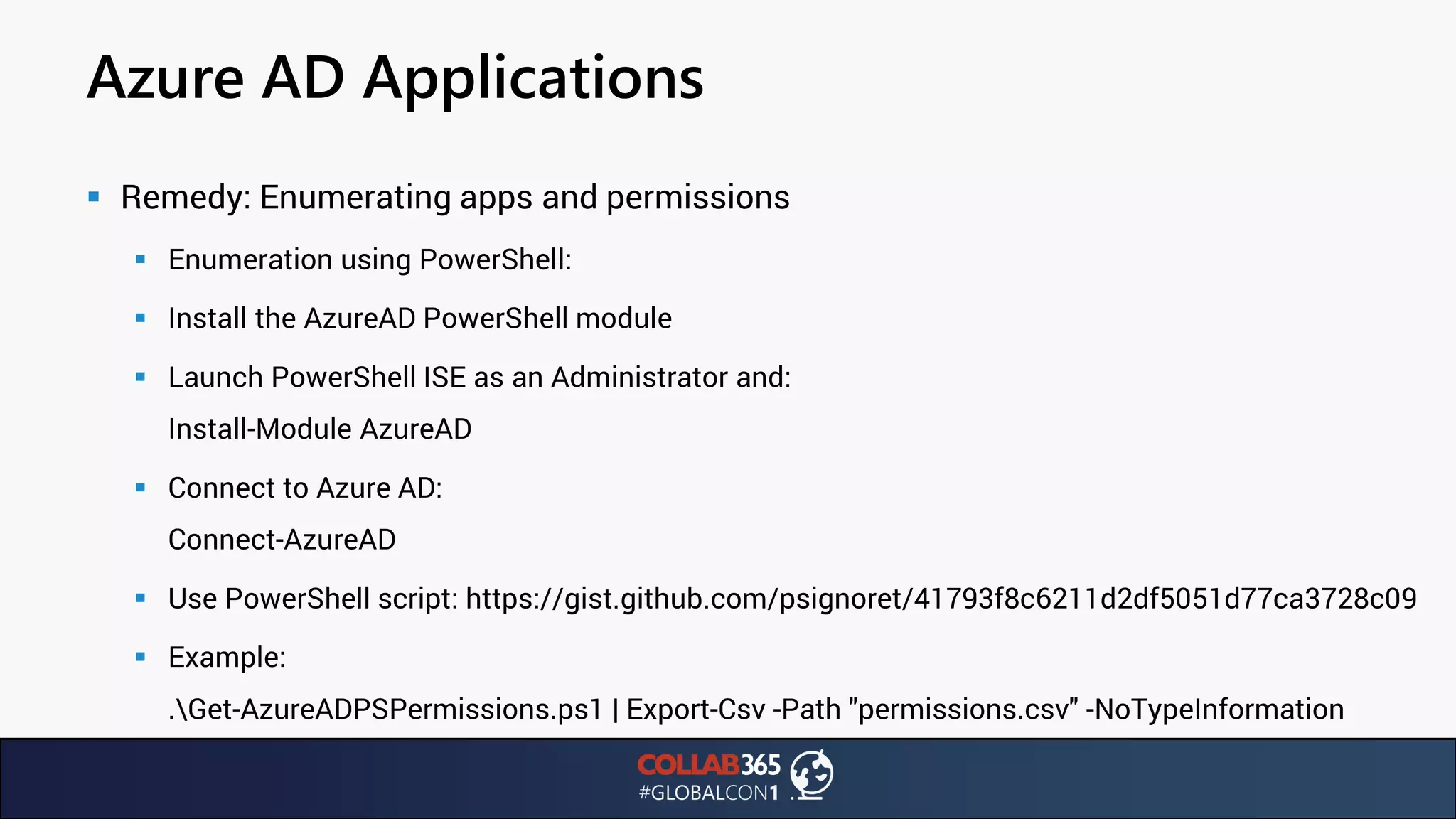 Azure AD Applications
▪ Remedy: Enumerating apps and permissions
▪ Enumeration using PowerShell:
▪ Install the AzureAD PowerShell module
▪ Launch PowerShell ISE as an Administrator and:
Install-Module AzureAD
▪ Connect to Azure AD:
Connect-AzureAD
▪ Use PowerShell script: https://gist.github.com/psignoret/41793f8c6211d2df5051d77ca3728c09
▪ Example:
.Get-AzureADPSPermissions.ps1 | Export-Csv -Path "permissions.csv" -NoTypeInformation
 