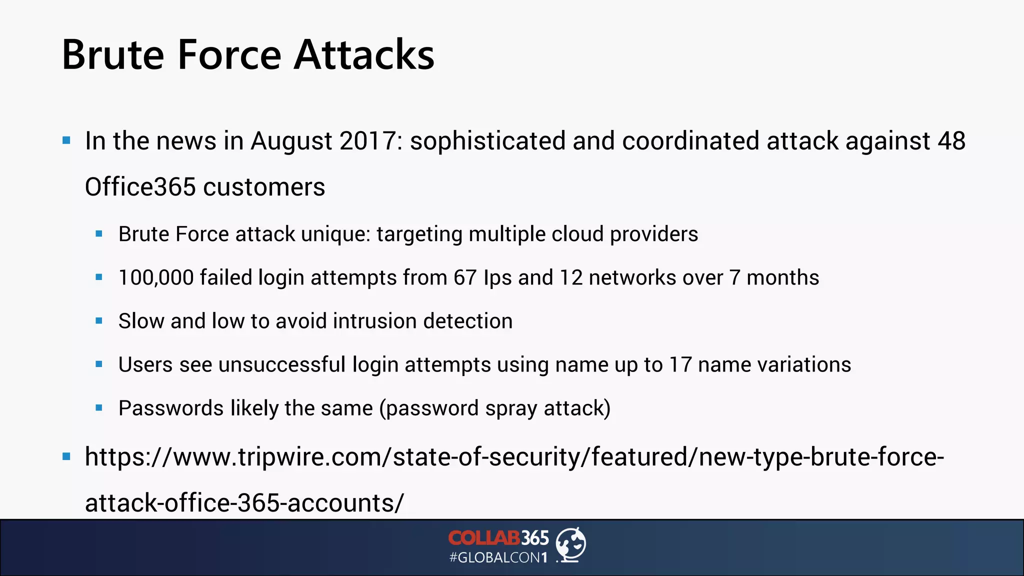 Brute Force Attacks
▪ In the news in August 2017: sophisticated and coordinated attack against 48
Office365 customers
▪ Brute Force attack unique: targeting multiple cloud providers
▪ 100,000 failed login attempts from 67 Ips and 12 networks over 7 months
▪ Slow and low to avoid intrusion detection
▪ Users see unsuccessful login attempts using name up to 17 name variations
▪ Passwords likely the same (password spray attack)
▪ https://www.tripwire.com/state-of-security/featured/new-type-brute-force-
attack-office-365-accounts/
 