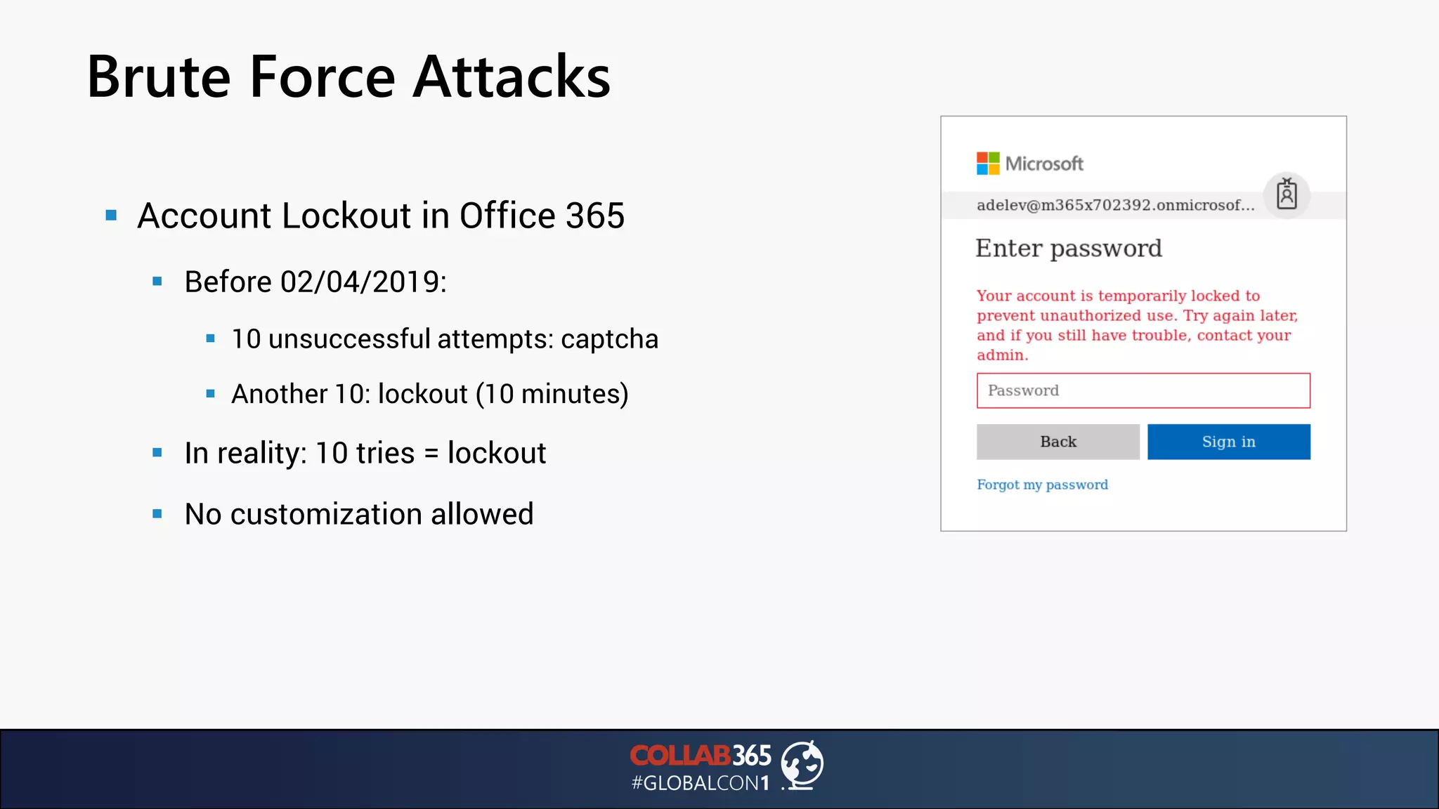Brute Force Attacks
▪ Account Lockout in Office 365
▪ Before 02/04/2019:
▪ 10 unsuccessful attempts: captcha
▪ Another 10: lockout (10 minutes)
▪ In reality: 10 tries = lockout
▪ No customization allowed
 