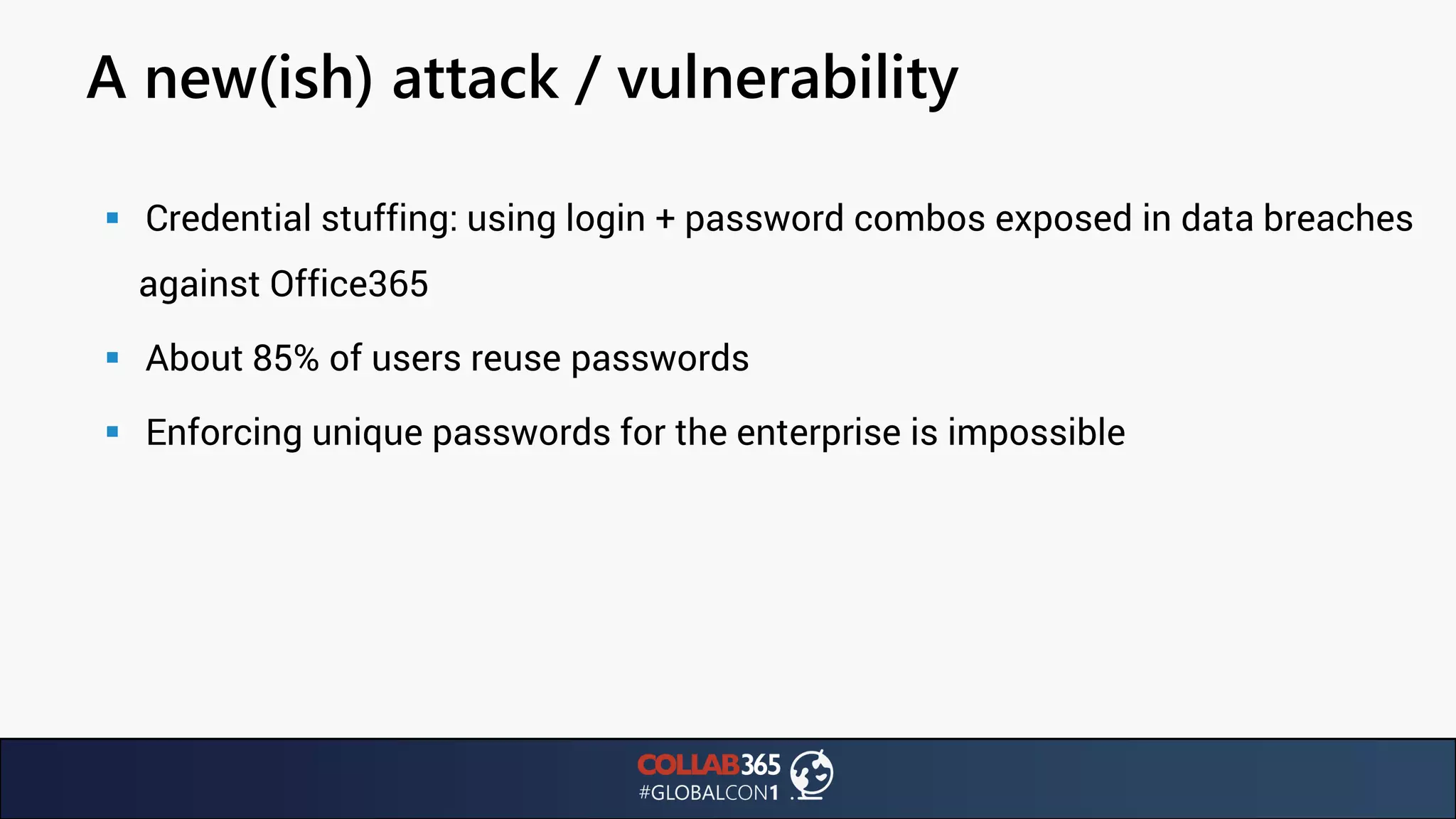 A new(ish) attack / vulnerability
▪ Credential stuffing: using login + password combos exposed in data breaches
against Office365
▪ About 85% of users reuse passwords
▪ Enforcing unique passwords for the enterprise is impossible
 