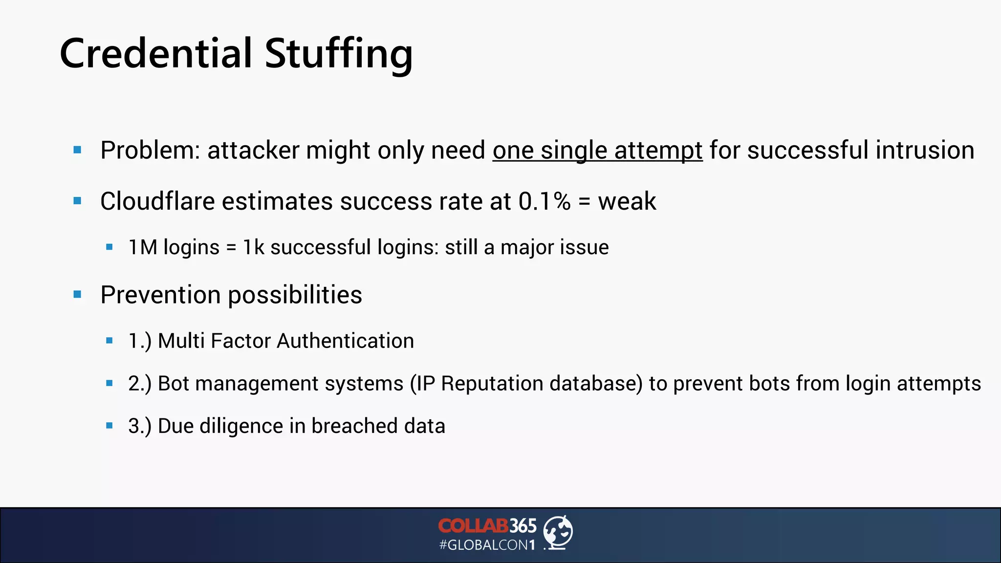 Credential Stuffing
▪ Problem: attacker might only need one single attempt for successful intrusion
▪ Cloudflare estimates success rate at 0.1% = weak
▪ 1M logins = 1k successful logins: still a major issue
▪ Prevention possibilities
▪ 1.) Multi Factor Authentication
▪ 2.) Bot management systems (IP Reputation database) to prevent bots from login attempts
▪ 3.) Due diligence in breached data
 