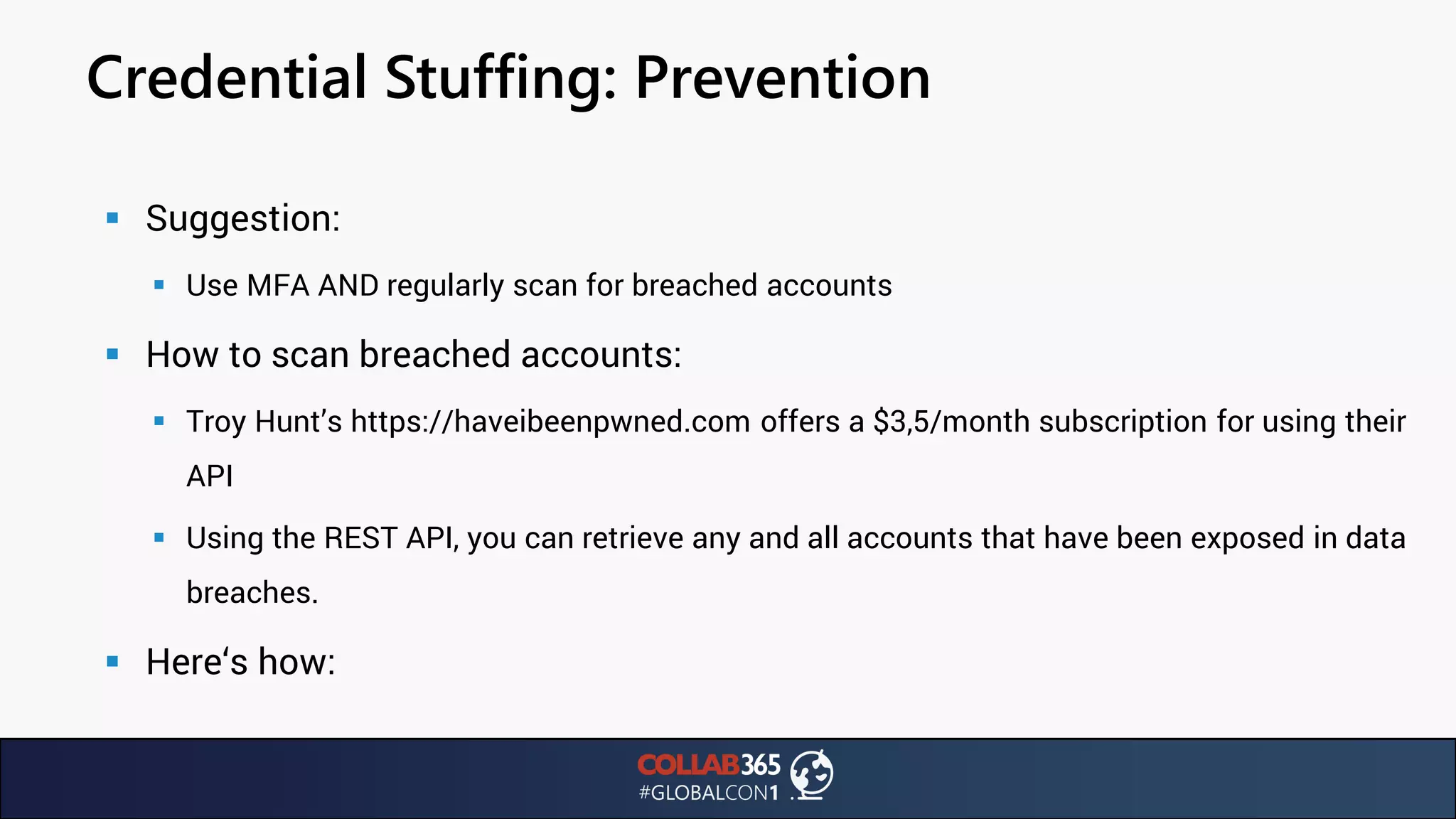 Credential Stuffing: Prevention
▪ Suggestion:
▪ Use MFA AND regularly scan for breached accounts
▪ How to scan breached accounts:
▪ Troy Hunt’s https://haveibeenpwned.com offers a $3,5/month subscription for using their
API
▪ Using the REST API, you can retrieve any and all accounts that have been exposed in data
breaches.
▪ Here‘s how:
 