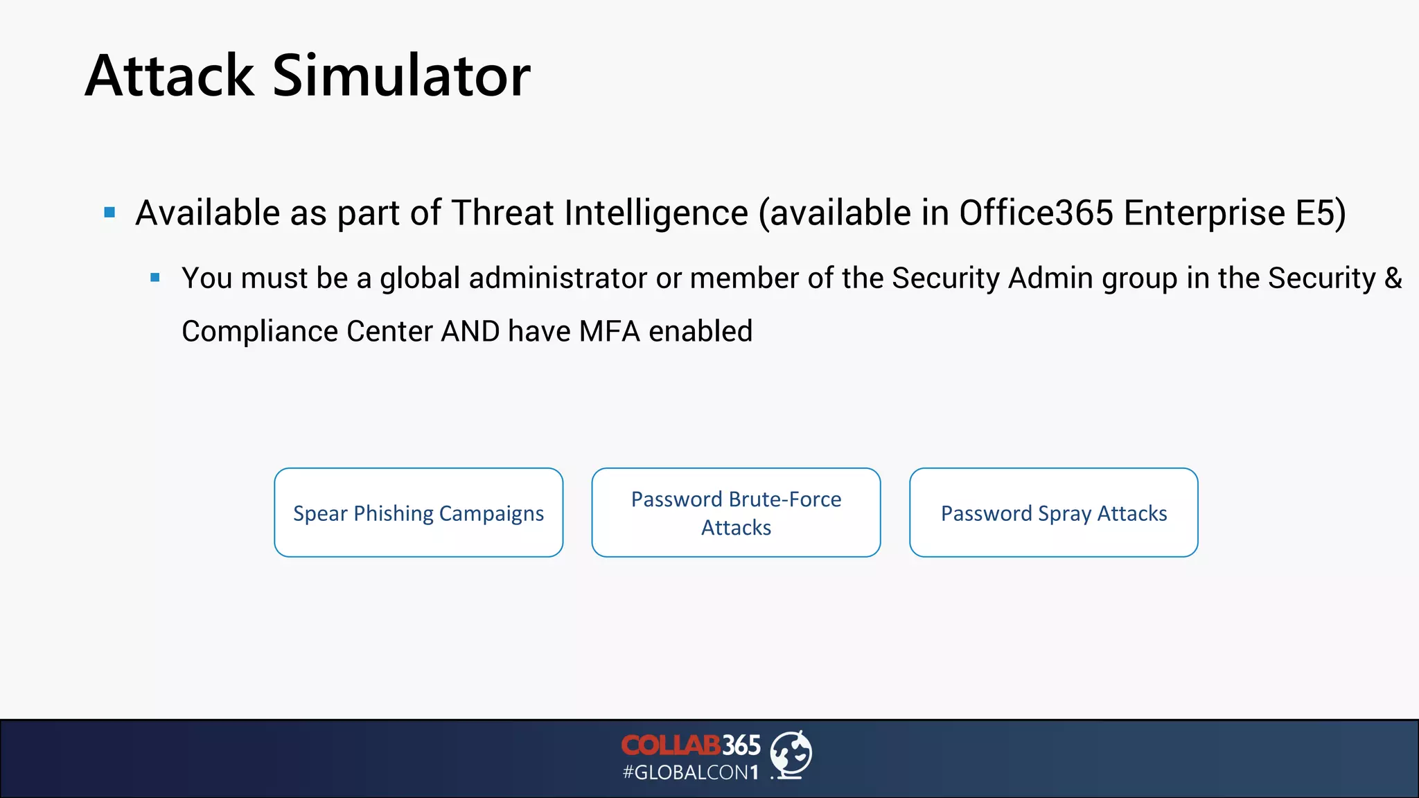 Attack Simulator
▪ Available as part of Threat Intelligence (available in Office365 Enterprise E5)
▪ You must be a global administrator or member of the Security Admin group in the Security &
Compliance Center AND have MFA enabled
Spear Phishing Campaigns
Password Brute-Force
Attacks
Password Spray Attacks
 