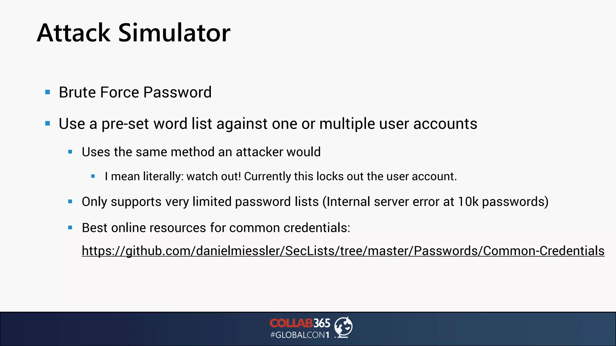 Attack Simulator
▪ Brute Force Password
▪ Use a pre-set word list against one or multiple user accounts
▪ Uses the same method an attacker would
▪ I mean literally: watch out! Currently this locks out the user account.
▪ Only supports very limited password lists (Internal server error at 10k passwords)
▪ Best online resources for common credentials:
https://github.com/danielmiessler/SecLists/tree/master/Passwords/Common-Credentials
 