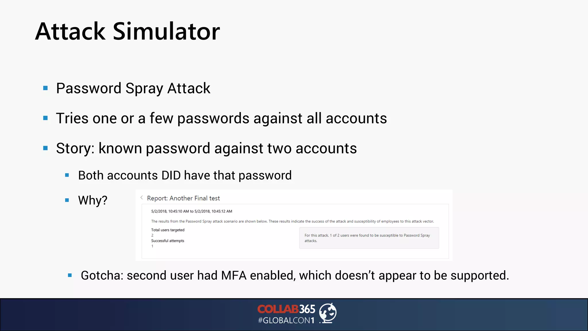Attack Simulator
▪ Password Spray Attack
▪ Tries one or a few passwords against all accounts
▪ Story: known password against two accounts
▪ Both accounts DID have that password
▪ Why?
▪ Gotcha: second user had MFA enabled, which doesn’t appear to be supported.
 