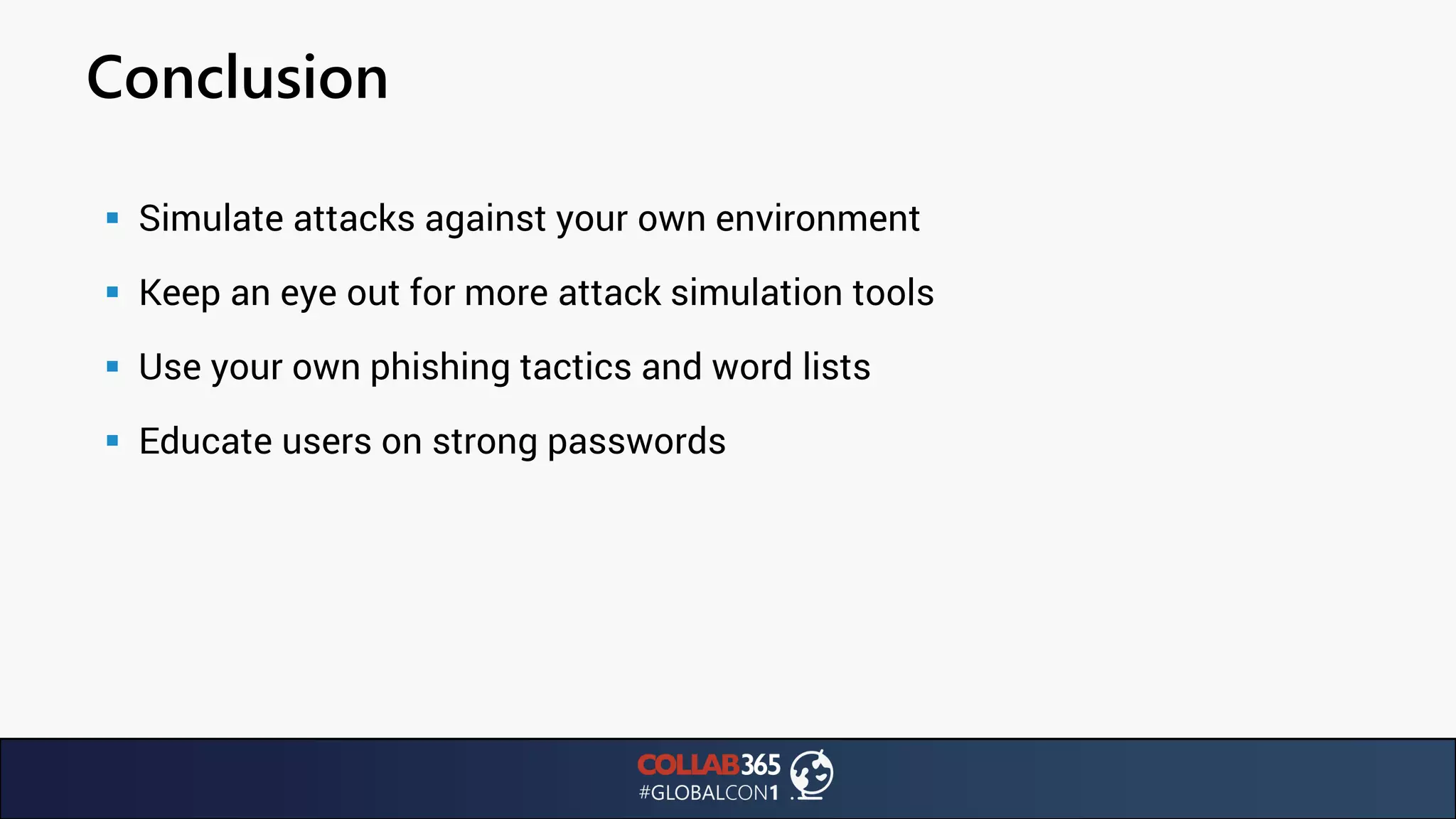 Conclusion
▪ Simulate attacks against your own environment
▪ Keep an eye out for more attack simulation tools
▪ Use your own phishing tactics and word lists
▪ Educate users on strong passwords
 