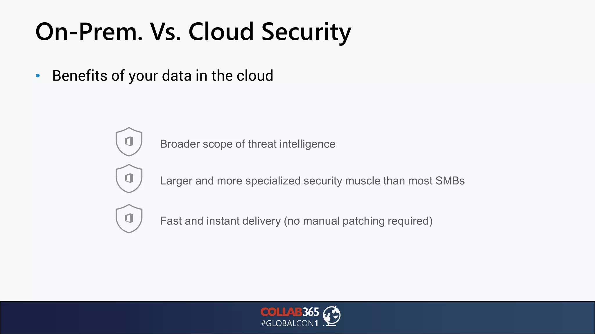 On-Prem. Vs. Cloud Security
• Benefits of your data in the cloud
Broader scope of threat intelligence
Larger and more specialized security muscle than most SMBs
Fast and instant delivery (no manual patching required)
 