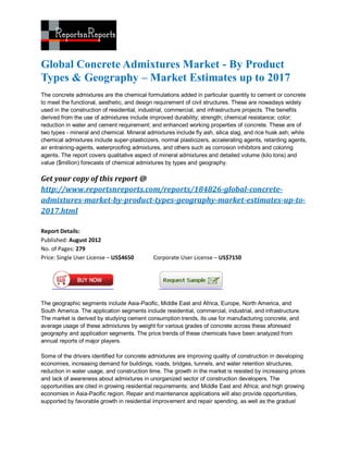 Global Concrete Admixtures Market - By Product
Types & Geography – Market Estimates up to 2017
The concrete admixtures are the chemical formulations added in particular quantity to cement or concrete
to meet the functional, aesthetic, and design requirement of civil structures. These are nowadays widely
used in the construction of residential, industrial, commercial, and infrastructure projects. The benefits
derived from the use of admixtures include improved durability; strength; chemical resistance; color;
reduction in water and cement requirement; and enhanced working properties of concrete. These are of
two types - mineral and chemical. Mineral admixtures include fly ash, silica slag, and rice husk ash; while
chemical admixtures include super-plasticizers, normal plasticizers, accelerating agents, retarding agents,
air entraining-agents, waterproofing admixtures, and others such as corrosion inhibitors and coloring
agents. The report covers qualitative aspect of mineral admixtures and detailed volume (kilo tons) and
value ($million) forecasts of chemical admixtures by types and geography.

Get your copy of this report @
http://www.reportsnreports.com/reports/184826-global-concrete-
admixtures-market-by-product-types-geography-market-estimates-up-to-
2017.html

Report Details:
Published: August 2012
No. of Pages: 279
Price: Single User License – US$4650         Corporate User License – US$7150




The geographic segments include Asia-Pacific, Middle East and Africa, Europe, North America, and
South America. The application segments include residential, commercial, industrial, and infrastructure.
The market is derived by studying cement consumption trends, its use for manufacturing concrete, and
average usage of these admixtures by weight for various grades of concrete across these aforesaid
geography and application segments. The price trends of these chemicals have been analyzed from
annual reports of major players.

Some of the drivers identified for concrete admixtures are improving quality of construction in developing
economies, increasing demand for buildings, roads, bridges, tunnels, and water retention structures,
reduction in water usage, and construction time. The growth in the market is resisted by increasing prices
and lack of awareness about admixtures in unorganized sector of construction developers. The
opportunities are cited in growing residential requirements; and Middle East and Africa; and high growing
economies in Asia-Pacific region. Repair and maintenance applications will also provide opportunities,
supported by favorable growth in residential improvement and repair spending, as well as the gradual
 