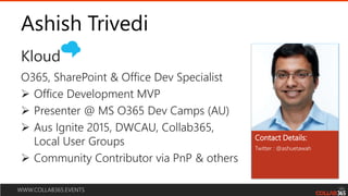 WWW.COLLAB365.EVENTS
Ashish Trivedi
Twitter : @ashuetawah
O365, SharePoint & Office Dev Specialist
 Office Development MVP
 Presenter @ MS O365 Dev Camps (AU)
 Aus Ignite 2015, DWCAU, Collab365,
Local User Groups
 Community Contributor via PnP & others
Contact Details:
Kloud
 