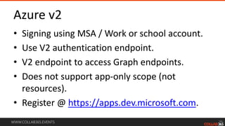 WWW.COLLAB365.EVENTS
Azure v2
• Signing using MSA / Work or school account.
• Use V2 authentication endpoint.
• V2 endpoint to access Graph endpoints.
• Does not support app-only scope (not
resources).
• Register @ https://apps.dev.microsoft.com.
 