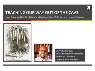
TEACHING OUR WAY OUT OF THE CAVE
How Peace and Conflict Educators Challenge War, Violence, and Human Suffering

Daryn Cambridge
Peace Educator in Residence
American University
darync@american.edu

 