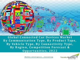 Global Connected Car Devices Market
By Communication Type, By Product Type,
By Vehicle Type, By Connectivity Type,
By Region, Competition Forecast &
Opportunities, 2022
M a r k e t I n t e l l i g e n c e . C o n s u l t i n g
 