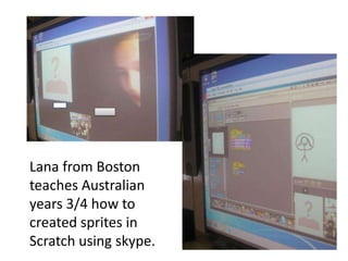 Lana from Boston
teaches Australian
years 3/4 how to
created sprites in
Scratch using skype.
 