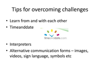 Tips for overcoming challenges
• Learn from and with each other
• Timeanddate
• Interpreters
• Alternative communication forms – images,
videos, sign language, symbols etc
 