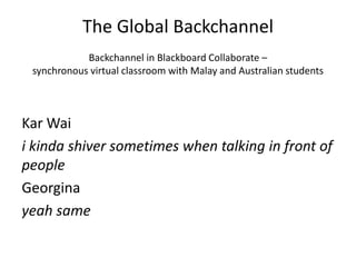 The Global Backchannel
Backchannel in Blackboard Collaborate –
synchronous virtual classroom with Malay and Australian students
Kar Wai
i kinda shiver sometimes when talking in front of
people
Georgina
yeah same
 