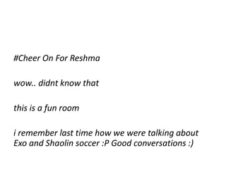 #Cheer On For Reshma
wow.. didnt know that
this is a fun room
i remember last time how we were talking about
Exo and Shaolin soccer :P Good conversations :)
 