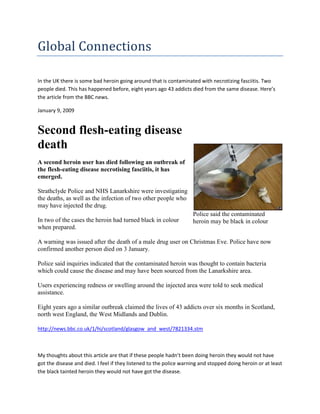 Global Connections

In the UK there is some bad heroin going around that is contaminated with necrotizing fasciitis. Two
people died. This has happened before, eight years ago 43 addicts died from the same disease. Here’s
the article from the BBC news.

January 9, 2009


Second flesh-eating disease
death
A second heroin user has died following an outbreak of
the flesh-eating disease necrotising fasciitis, it has
emerged.

Strathclyde Police and NHS Lanarkshire were investigating
the deaths, as well as the infection of two other people who
may have injected the drug.
                                                                    Police said the contaminated
In two of the cases the heroin had turned black in colour           heroin may be black in colour
when prepared.

A warning was issued after the death of a male drug user on Christmas Eve. Police have now
confirmed another person died on 3 January.

Police said inquiries indicated that the contaminated heroin was thought to contain bacteria
which could cause the disease and may have been sourced from the Lanarkshire area.

Users experiencing redness or swelling around the injected area were told to seek medical
assistance.

Eight years ago a similar outbreak claimed the lives of 43 addicts over six months in Scotland,
north west England, the West Midlands and Dublin.

http://news.bbc.co.uk/1/hi/scotland/glasgow_and_west/7821334.stm



My thoughts about this article are that if these people hadn’t been doing heroin they would not have
got the disease and died. I feel if they listened to the police warning and stopped doing heroin or at least
the black tainted heroin they would not have got the disease.
 