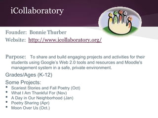 iCollaboratory
Founder: Bonnie Thurber
Website: http://www.icollaboratory.org/
Purpose: To share and build engaging projects and activities for their
students using Google’s Web 2.0 tools and resources and Moodle's
management system in a safe, private environment.
Grades/Ages (K-12)
Some Projects:
• Scariest Stories and Fall Poetry (Oct)
• What I Am Thankful For (Nov)
• A Day in Our Neighborhood (Jan)
• Poetry Sharing (Apr)
• Moon Over Us (Oct.)
 