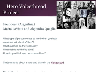 Hero Voicethread
Project
Founders: (Argentina)
Marta LaVista and Alejandra Quaglia
What type of person comes to mind when you hear
someone talk about a"Hero"?
What qualities do they possess?
What deeds have they done?
How do you think one becomes a Hero?
Students write about a hero and share in the Voicethread.
 