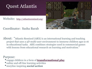 Quest Atlantis
Website: http://atlantisremixed.org/
Coordinator: Sasha Barab
About: "Atlantis Remixed (ARX) is an international learning and teaching
project that uses a 3D multi-user environment to immerse children ages 9-16
in educational tasks. ARX combines strategies used in commercial games
with lessons from educational research on learning and motivation."
Purpose:
•engage children in a form of transformational play
•online and off-line learning activities
•storyline inspiring social action
 