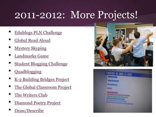 2011-2012: More Projects!
• Edublogs PLN Challenge
• Global Read Aloud
• Mystery Skyping
• Landmarks Game
• Student Blogging Challenge
• Quadblogging
• K-2 Building Bridges Project
• The Global Classroom Project
• The Writers Club
• Diamond Poetry Project
• Draw/Describe
 