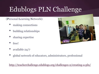 Edublogs PLN Challenge
(Personal Learning Network):
• making connections
• building relationships
• sharing expertise
• free!
• available 24/7
• global network of educators, administrators, professional
http://teacherchallenge.edublogs.org/challenges-2/creating-a-pln/
 