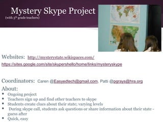 Mystery Skype Project
(with 5th grade teachers)
Websites: http://mysterystate.wikispaces.com/
https://sites.google.com/site/skypershello/home/links/mysteryskype
Coordinators: Caren @Easyedtech@gmail.com, Patti @pgrays@hra.org
About:
• Ongoing project
• Teachers sign up and find other teachers to skype
• Students create clues about their state; varying levels
• During skype call, students ask questions or share information about their state -
guess after
• Quick, easy
 