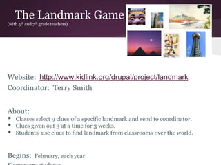 The Landmark Game
(with 5th and 7th grade teachers)
Website: http://www.kidlink.org/drupal/project/landmark
Coordinator: Terry Smith
About:
• Classes select 9 clues of a specific landmark and send to coordinator.
• Clues given out 3 at a time for 3 weeks.
• Students use clues to find landmark from classrooms over the world.
Begins: February, each year
 