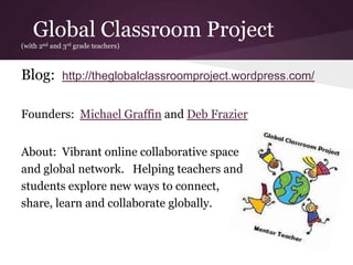 Global Classroom Project
(with 2nd and 3rd grade teachers)
Blog: http://theglobalclassroomproject.wordpress.com/
Founders: Michael Graffin and Deb Frazier
About: Vibrant online collaborative space
and global network. Helping teachers and
students explore new ways to connect,
share, learn and collaborate globally.
 
