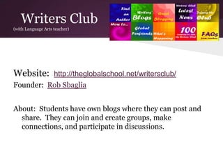 Writers Club
(with Language Arts teacher)
Website: http://theglobalschool.net/writersclub/
Founder: Rob Sbaglia
About: Students have own blogs where they can post and
share. They can join and create groups, make
connections, and participate in discussions.
 