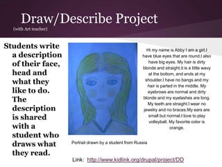 Draw/Describe Project
(with Art teacher)
Students write
a description
of their face,
head and
what they
like to do.
The
description
is shared
with a
student who
draws what
they read.
Hi my name is Abby I am a girl.I
have blue eyes that are round,I also
have big eyes. My hair is dirty
blonde and straight,it is a little wavy
at the bottom, and ends at my
shoulder.I have no bangs and my
hair is parted in the middle. My
eyebrows are normal and dirty
blonde and my eyelashes are long.
My teeth are straight.I wear no
jewelry and no braces.My ears are
small but normal.I love to play
volleyball. My favorite color is
orange.
Portrait drawn by a student from Russia
Link: http://www.kidlink.org/drupal/project/DD
 