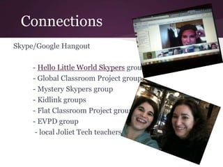 Connections
Skype/Google Hangout
- Hello Little World Skypers group
- Global Classroom Project group
- Mystery Skypers group
- Kidlink groups
- Flat Classroom Project group
- EVPD group
- local Joliet Tech teachers
 