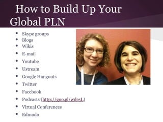 How to Build Up Your
Global PLN
• Skype groups
• Blogs
• Wikis
• E-mail
• Youtube
• Ustream
• Google Hangouts
• Twitter
• Facebook
• Podcasts (http://goo.gl/wdesL)
• Virtual Conferences
• Edmodo
 