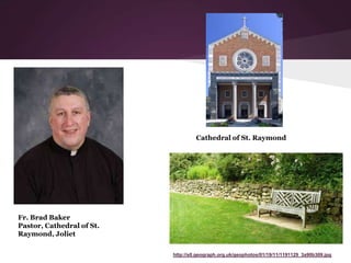 http://s0.geograph.org.uk/geophotos/01/19/11/1191129_3a90b309.jpg
Fr. Brad Baker
Pastor, Cathedral of St.
Raymond, Joliet
Cathedral of St. Raymond
 