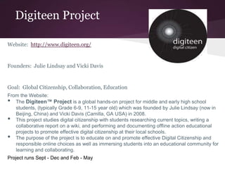 Digiteen Project
Website: http://www.digiteen.org/
Founders: Julie Lindsay and Vicki Davis
Goal: Global Citizenship, Collaboration, Education
From the Website:
• The Digiteen™ Project is a global hands-on project for middle and early high school
students, (typically Grade 6-9, 11-15 year old) which was founded by Julie Lindsay (now in
Beijing, China) and Vicki Davis (Camilla, GA USA) in 2008.
• This project studies digital citizenship with students researching current topics, writing a
collaborative report on a wiki, and performing and documenting offline action educational
projects to promote effective digital citizenship at their local schools.
• The purpose of the project is to educate on and promote effective Digital Citizenship and
responsible online choices as well as immersing students into an educational community for
learning and collaborating.
Project runs Sept - Dec and Feb - May
 