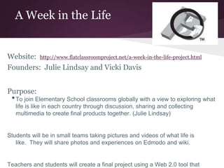 A Week in the Life
Website: http://www.flatclassroomproject.net/a-week-in-the-life-project.html
Founders: Julie Lindsay and Vicki Davis
Purpose:
•To join Elementary School classrooms globally with a view to exploring what
life is like in each country through discussion, sharing and collecting
multimedia to create final products together. (Julie Lindsay)
Students will be in small teams taking pictures and videos of what life is
like. They will share photos and experiences on Edmodo and wiki.
Teachers and students will create a final project using a Web 2.0 tool that
 
