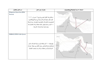 ‫المحطات‬( ‫االرضية‬Landing Point)‫الكابل‬ ‫حول‬ ‫معلومات‬‫الكابل‬ ‫اسم‬)‫(النظام‬
‫بتاريخ‬ ‫البحري‬ ‫الكابل‬ ‫هذا‬ ‫افتتاح‬ ‫تم‬19‫حزيران‬2012
( ‫شركة‬ ‫هي‬ ‫ايرانية‬ ‫لشركة‬ ‫مملوك‬ ‫كابل‬ ‫كأول‬‫پيشگامان‬)
‫لمسافة‬ ‫يمتد‬ .‫المعلومات‬ ‫ةتكنولوجيا‬ ‫باالتصاالت‬ ‫المتخصصة‬
400‫مدينة‬ ‫من‬ ‫كم‬‫چابهار‬‫كما‬ ,‫ُمانية‬‫ع‬‫ال‬ ‫بركاء‬ ‫محطة‬ ‫باتجاه‬
‫مدينة‬ ‫ايضا‬ ‫يصل‬‫جاسک‬‫االيرانية‬.
Pishgaman Oman Iran (POI)
Network
‫طوله‬ ‫يبلغ‬600‫ُمان‬‫ع‬ ‫اتصاالت‬ ‫شركة‬ ‫من‬ ‫كل‬ ‫وتملكه‬ ‫كم‬
(‫عمانتل‬)‫محطة‬ ‫بين‬ ‫الكابل‬ ‫يصل‬ .‫فودافون‬ ‫وشركة‬‫جاسک‬
ُ‫ع‬‫ال‬ ‫وخصب‬ ‫ودبا‬ ‫بركاء‬ ‫محطات‬ ‫من‬ ‫وكل‬ ‫االيرانية‬.‫مانية‬
OMRAN/EPEG Cable System
 