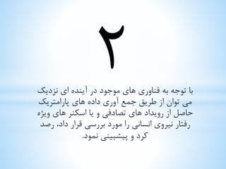 با توجه به فناوری های موجود در آینده ای نزدیک 
می توان از طریق جمع آوری داده های پارامتریک 
حاصل از رویداد های تصادفی و یا اسکنر های ویژه 
رفتار نیروی انسانی را مورد بررسی قرار داد، رصد 
کرد و پیشبینی نمود. 
 