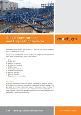 Global Construction
and Engineering Services
vrs Adjusters offers a specialist, multi-disciplinary skill base to all major industrial markets for
losses arising anywhere in the world.
Utilising the very best independent, local loss adjusting skills, vrs Adjusters provides international
claims services on a wide range of insurance covers including:
ƒƒ Contract works
ƒƒ Contract plant
ƒƒ Additional cost of working
ƒƒ Increased cost of completion
ƒƒ Third party liability
ƒƒ Plant / Engineering all risks
ƒƒ Sudden & unforeseen damage
ƒƒ Machinery breakdown
ƒƒ Machinery movement
ƒƒ Computer covers / technology losses.
Global Expertise
A thorough understanding of construction methods, contract law and procedures, mechanical,
electrical and process engineering, information technology and local statutory regulations is a
pre-requisite for the proper evaluation and assessment of each case. A sound knowledge of
contracts, local contract law, statute and policy interpretation is imperative. Only then can a
proper assessment of policy liability be made, enabling the policy to be correctly applied, quantum
managed and, if relevant, subrogation pursued.
Global adjusting and claims management www.vrsadjusters.com
 