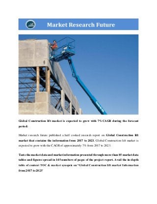 Global Construction lift market is expected to grow with 7%CAGR during the forecast
period:
Market research future published a half cooked research report on Global Construction lift
market that contains the information from 2017 to 2023. Global Construction lift market is
expected to grow with the CAGR of approximately 7% from 2017 to 2023.
Taste the market data and market information presented through more than 85 market data
tables and figures spread in 145 numbers of pages of the project report. Avail the in-depth
table of content TOC & market synopsis on “Global Construction lift market Information
from 2017 to 2023"
 