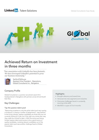 Highlights:
Brought relevancy and saved time
Ventured into new segments and industries
Overcame challenges faced in constantly
sourcing niche skills
Met ROI in a span of 3 to 4 months
Company Profile
Global Consultants is a premier recruitment search firm
headquartered in Bangalore with partners across US and South
East Asia.
Key Challenges:
Tap the passive talent pool
“Restricting ourselves to only the active talent pool was causing
a hindrance in closing a number of assignments”, says Sanford.
In the hiring industry, passive candidates are those who are not
currently looking for a job, but if the right one comes their way,
they might be inclined to take it. With the active pool being
limited, passive talent pool proves to be a good source of
quality candidates. Locating relevant candidates out of the
passive talent pool was another challenge faced at Global
Consultants.
Achieved Return on Investment
in three months
Global Consultants Case Study
Our association with LinkedIn has been fantastic.
We have leveraged LinkedIn’s potential to grow
our business immensely.”
“
Talent Solutions
Sanford DeSouza,
Assistant Vice President - Operations,
Global Consultants Inc., Bangalore
 
