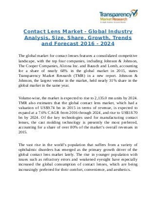 Contact Lens Market - Global Industry
Analysis, Size, Share, Growth, Trends
and Forecast 2016 - 2024
The global market for contact lenses features a consolidated competitive
landscape, with the top four companies, including Johnson & Johnson,
The Cooper Companies, Alcona Inc. and Bausch and Lomb, accounting
for a share of nearly 68% in the global market in 2015, states
Transparency Market Research (TMR) in a new report. Johnson &
Johnson, the largest vendor in the market, held nearly 31% share in the
global market in the same year.
Volume-wise, the market is expected to rise to 2,135.0 mn units by 2024.
TMR also estimates that the global contact lens market, which had a
valuation of US$9.74 bn in 2015 in terms of revenue, is expected to
expand at a 7.6% CAGR from 2016 through 2024, and rise to US$18.70
bn by 2024. Of the key technologies used for manufacturing contact
lenses, the cast molding technology is presently the most preferred,
accounting for a share of over 80% of the market’s overall revenues in
2015.
The vast rise in the world’s population that suffers from a variety of
ophthalmic disorders has emerged as the primary growth driver of the
global contact lens market lately. The rise in younger population with
issues such as refractory errors and weakened eyesight have especially
increased the global consumption of contact lenses, which are being
increasingly preferred for their comfort, convenience, and aesthetics.
 