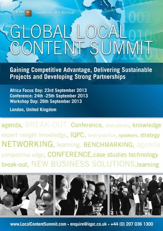 Presents the 9th Annual
www.LocalContentSummit.com • enquire@iqpc.co.uk • +44 (0) 207 036 1300
Gaining Competitive Advantage, Delivering Sustainable
Projects and Developing Strong Partnerships
agenda, BREAK-OUT, Conference, discussion, knowledge
expert insight knowledge, IQPC, best-practice, speakers, strategy
NETWORKING, learning, BENCHMARKING, agenda
competitive edge, CONFERENCE,case studies technology
break-out, NEW BUSINESS SOLUTIONS,learning
Africa Focus Day: 23rd September 2013
Conference: 24th -25th September 2013
Workshop Day: 26th September 2013
London, United Kingdom
 