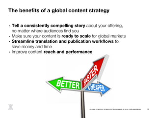 The benefits of a global content strategy 
• Tell a consistently compelling story about your offering, ! 
no matter where audiences find you 
• Make sure your content is ready to scale for global markets 
• Streamline translation and publication workflows to ! 
save money and time 
• Improve content reach and performance 
@melindarox 
GLOBAL CONTENT STRATEGY / NOVEMBER 18 2014 / VSA PARTNERS 15 
 