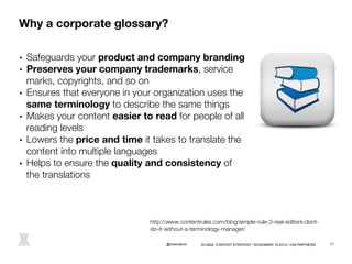Why a corporate glossary? 
• Safeguards your product and company branding 
• Preserves your company trademarks, service 
marks, copyrights, and so on 
• Ensures that everyone in your organization uses the 
same terminology to describe the same things 
• Makes your content easier to read for people of all 
reading levels 
• Lowers the price and time it takes to translate the 
content into multiple languages 
• Helps to ensure the quality and consistency of 
the translations 
http://www.contentrules.com/blog/simple-rule-3-real-editors-dont-do- 
it-without-a-terminology-manager/ 
@melindarox 
GLOBAL CONTENT STRATEGY / NOVEMBER 18 2014 / VSA PARTNERS 17 
 